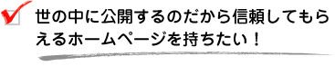 世の中に公開するのだから信頼してもらえるホームページを持ちたい！
