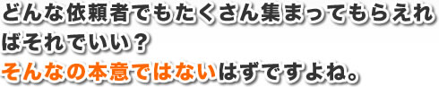 どんな依頼者でもたくさん集まってもらえればそれでいい？そんなの本意ではないはずですよね。