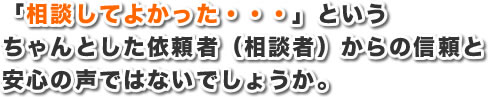 「相談してよかった・・・」というちゃんとした依頼者（相談者）からの信頼と安心の声ではないでしょうか。