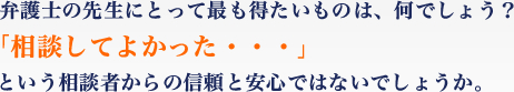 弁護士の先生にとって最も得たいものは、何でしょう？「相談してよかった・・・」という相談者からの信頼と安心ではないでしょうか。